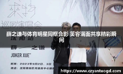 薛之谦与体育明星同框合影 笑容满面共享精彩瞬间